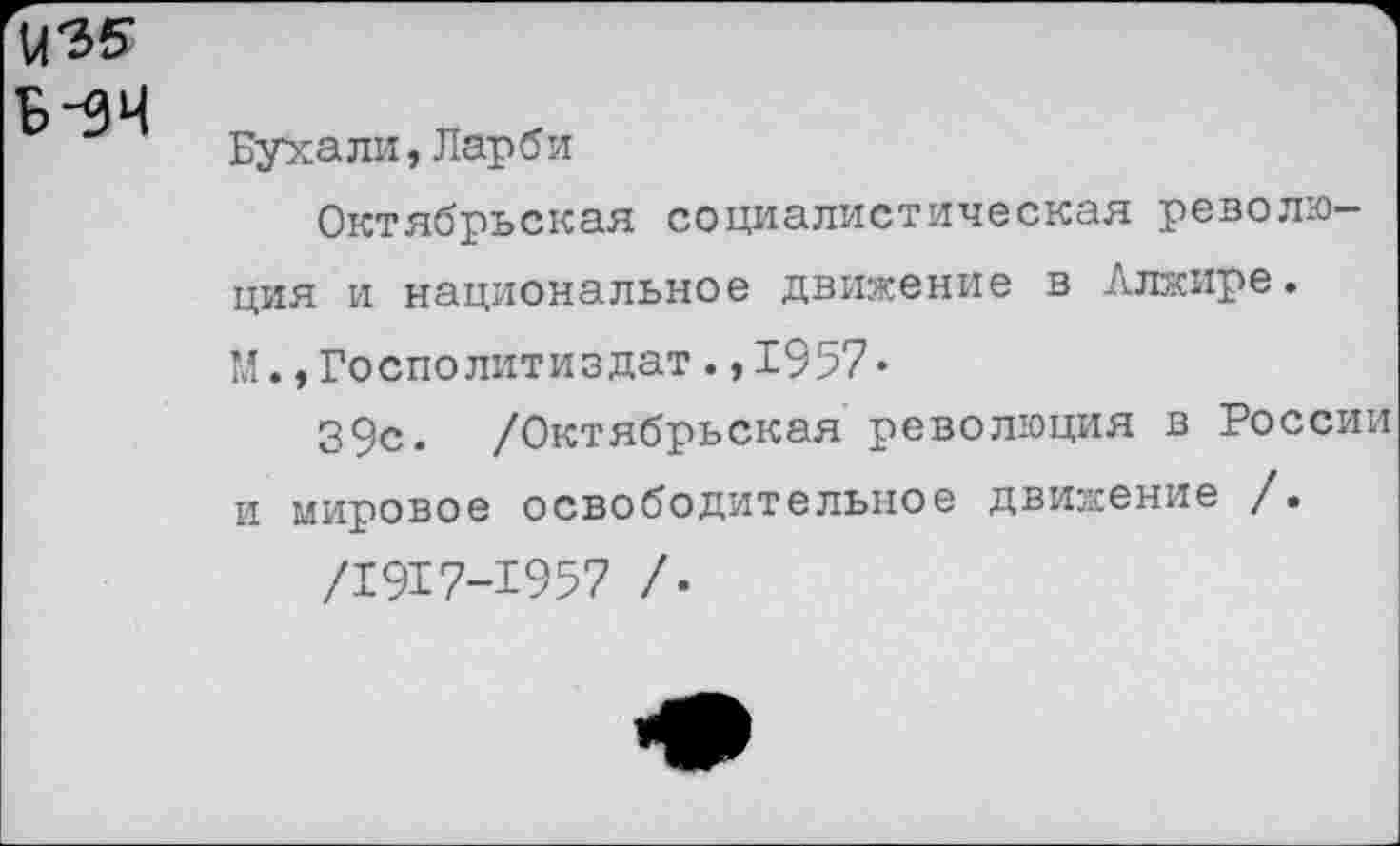 ﻿в-зч
Бухали,Ларби
Октябрьская социалистическая революция и национальное движение в Алжире. М.,Гостю литиздат.,1957•
39с. /Октябрьская революция в России и мировое освободительное движение /.
/1917-1957 /.